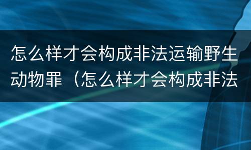 怎么样才会构成非法运输野生动物罪（怎么样才会构成非法运输野生动物罪行）