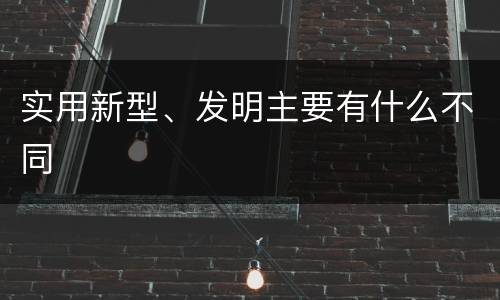 实用新型、发明主要有什么不同