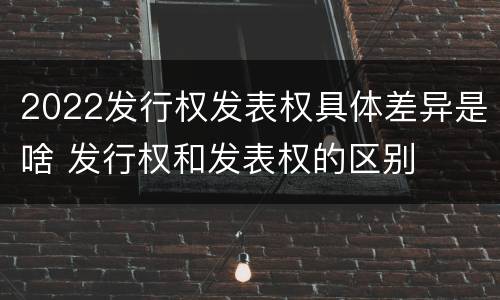 2022发行权发表权具体差异是啥 发行权和发表权的区别