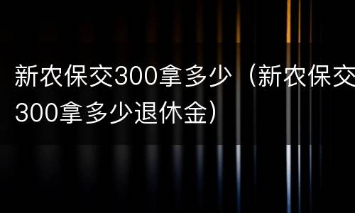 新农保交300拿多少（新农保交300拿多少退休金）
