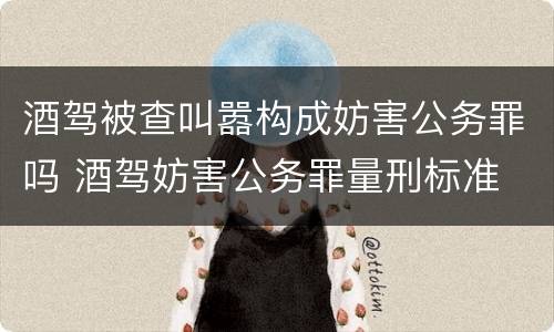 酒驾被查叫嚣构成妨害公务罪吗 酒驾妨害公务罪量刑标准