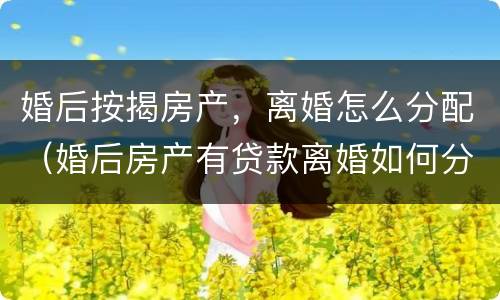 婚后按揭房产，离婚怎么分配（婚后房产有贷款离婚如何分配）