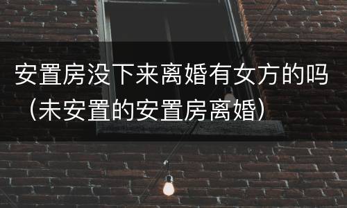 安置房没下来离婚有女方的吗（未安置的安置房离婚）