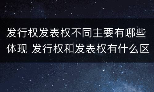 发行权发表权不同主要有哪些体现 发行权和发表权有什么区别