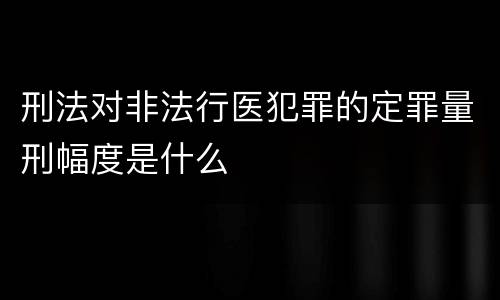 刑法对非法行医犯罪的定罪量刑幅度是什么