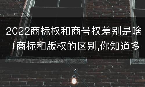 2022商标权和商号权差别是啥（商标和版权的区别,你知道多少?）