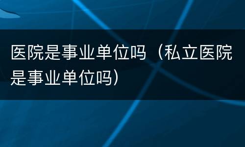 医院是事业单位吗（私立医院是事业单位吗）