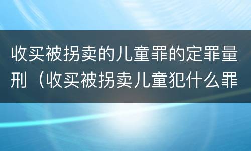 收买被拐卖的儿童罪的定罪量刑（收买被拐卖儿童犯什么罪）