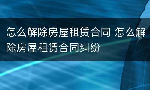 怎么解除房屋租赁合同 怎么解除房屋租赁合同纠纷