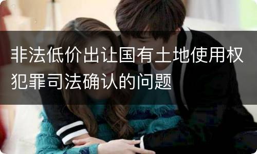 非法低价出让国有土地使用权犯罪司法确认的问题