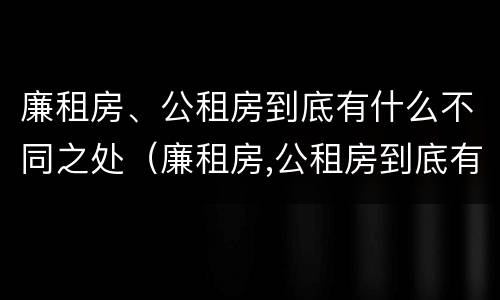 廉租房、公租房到底有什么不同之处（廉租房,公租房到底有什么不同之处呢）
