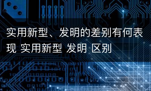 实用新型、发明的差别有何表现 实用新型 发明 区别