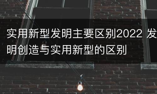 实用新型发明主要区别2022 发明创造与实用新型的区别