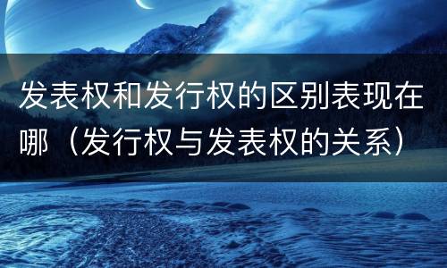 发表权和发行权的区别表现在哪（发行权与发表权的关系）