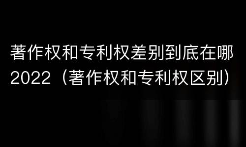 著作权和专利权差别到底在哪2022(著作权和专利权区别)