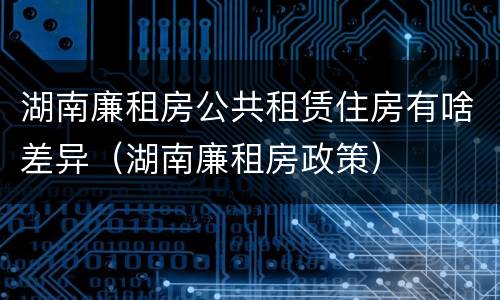 湖南廉租房公共租赁住房有啥差异(湖南廉租房政策)
