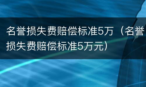 名誉损失费赔偿标准5万（名誉损失费赔偿标准5万元）