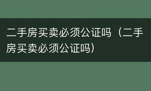 二手房买卖必须公证吗（二手房买卖必须公证吗）
