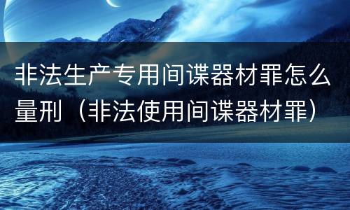 非法生产专用间谍器材罪怎么量刑（非法使用间谍器材罪）