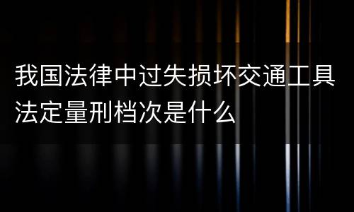 我国法律中过失损坏交通工具法定量刑档次是什么