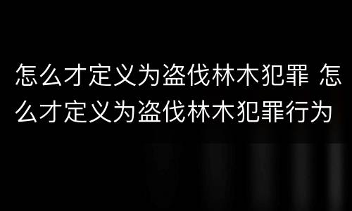 怎么才定义为盗伐林木犯罪 怎么才定义为盗伐林木犯罪行为