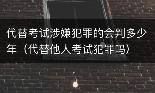 代替考试涉嫌犯罪的会判多少年（代替他人考试犯罪吗）