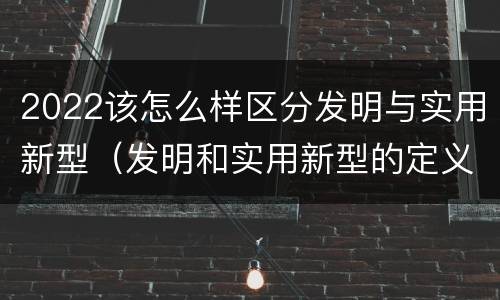 2022该怎么样区分发明与实用新型（发明和实用新型的定义）