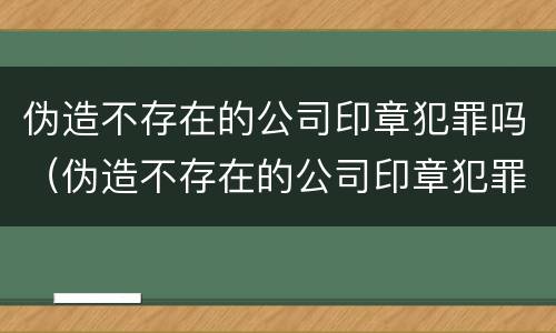 伪造不存在的公司印章犯罪吗（伪造不存在的公司印章犯罪吗怎么处理）