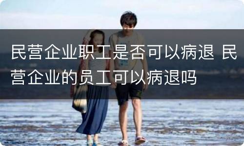 民营企业职工是否可以病退 民营企业的员工可以病退吗