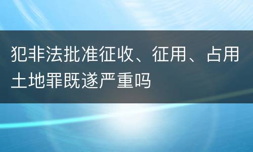 犯非法批准征收、征用、占用土地罪既遂严重吗