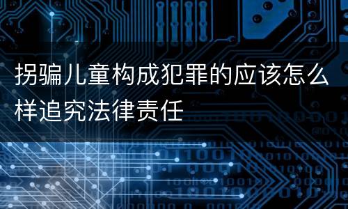 拐骗儿童构成犯罪的应该怎么样追究法律责任