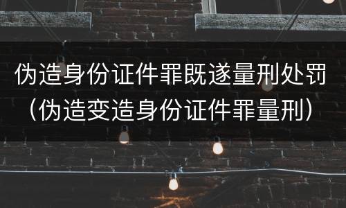 伪造身份证件罪既遂量刑处罚（伪造变造身份证件罪量刑）