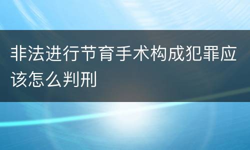 非法进行节育手术构成犯罪应该怎么判刑 非法进行节育手术构成犯罪应该怎么判刑