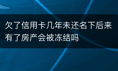 欠了信用卡几年未还名下后来有了房产会被冻结吗 欠了信用卡几年未还名下后来有了房产会被冻结吗