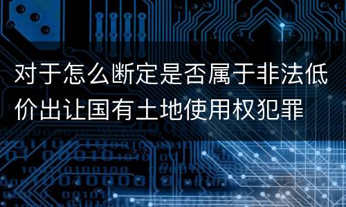 对于怎么断定是否属于非法低价出让国有土地使用权犯罪