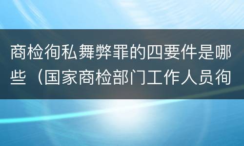 商检徇私舞弊罪的四要件是哪些（国家商检部门工作人员徇私舞弊伪造检验结果）