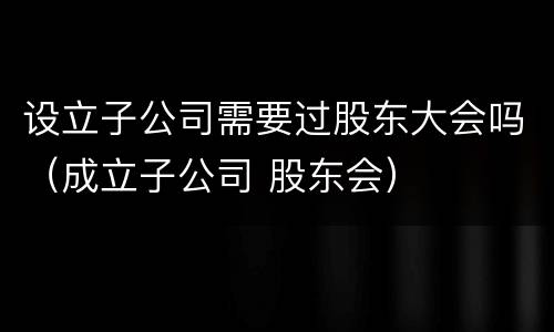 设立子公司需要过股东大会吗（成立子公司 股东会）