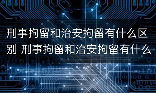 刑事拘留和治安拘留有什么区别 刑事拘留和治安拘留有什么区别吗