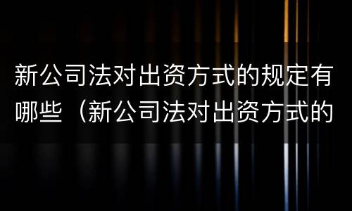 新公司法对出资方式的规定有哪些（新公司法对出资方式的规定有哪些条例）