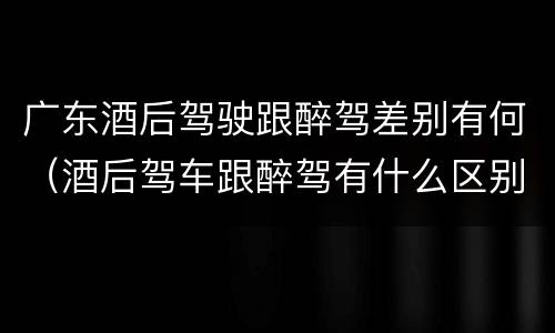 广东酒后驾驶跟醉驾差别有何（酒后驾车跟醉驾有什么区别）