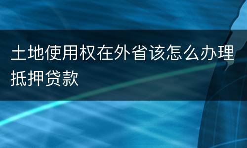 土地使用权在外省该怎么办理抵押贷款
