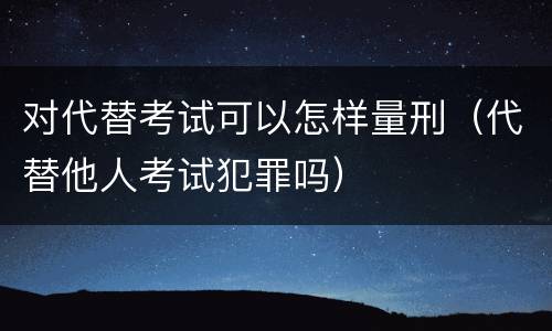 对代替考试可以怎样量刑（代替他人考试犯罪吗）