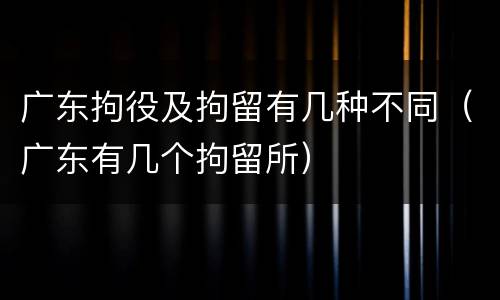 广东拘役及拘留有几种不同（广东有几个拘留所）