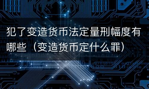 犯了变造货币法定量刑幅度有哪些（变造货币定什么罪）
