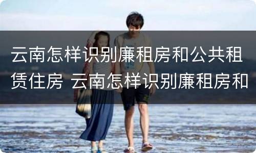 云南怎样识别廉租房和公共租赁住房 云南怎样识别廉租房和公共租赁住房的区别