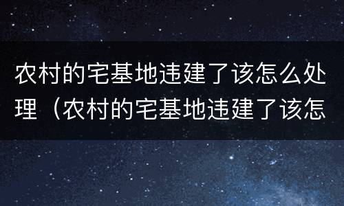 农村的宅基地违建了该怎么处理（农村的宅基地违建了该怎么处理好）
