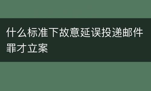 什么标准下故意延误投递邮件罪才立案