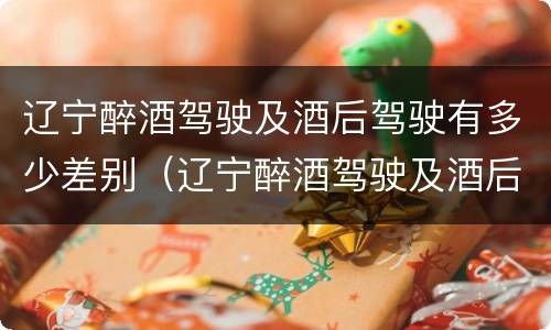 辽宁醉酒驾驶及酒后驾驶有多少差别（辽宁醉酒驾驶及酒后驾驶有多少差别）