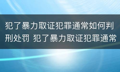 犯了暴力取证犯罪通常如何判刑处罚 犯了暴力取证犯罪通常如何判刑处罚标准