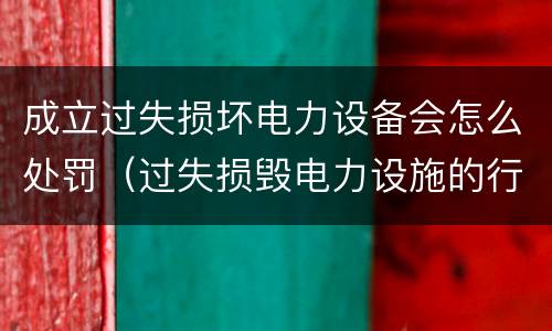 成立过失损坏电力设备会怎么处罚（过失损毁电力设施的行政处罚）